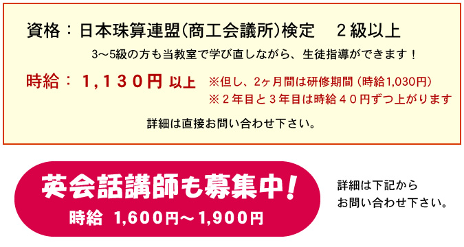 資格 日本珠算連盟(商工会議所)検定 2級以上時給 1,130円以上 2ヶ月間は研修期間(時給1030円) 2年目と3年目は時給40円ずつ上がります 英会話講師も募集中 時給1600～1900円